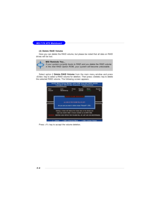 Page 905-6 MS-7176 ATX Mainboard
(2) Delete RAID Volume
Here you can delete the RAID volume, but please be noted that all data on RAID
drives will be lost.
Select option 2 Delete RAID Volume from the main menu window and press
 key to select a RAID volume for deletion. Then press  key to delete
the selected RAID volume. The following screen appears.
Press  key to accept the volume deletion.MSI Reminds You...
If your system currently boots to RAID and you delete the RAID volume
in the Intel RAID Option ROM, your...