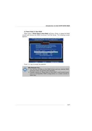Page 915-7Introduction to Intel ICH7R SATA RAID
(3) Reset Disks to Non-RAID
Select option 3 Reset Disks to Non-RAID and press  to delete the RAID
volume and remove any RAID structures from the drives. The following screen
appears:
Press  key to accept the selection.MSI Reminds You...
1. You will lose all data on the RAID drives and any internal RAID
structures when you perform this operation.
2. Possible reasons to ‘Reset Disks to Non-RAID’ could include issues
such as incompatible RAID configurations or a...