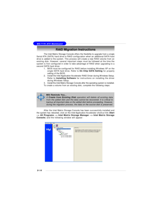 Page 985-14 MS-7176 ATX MainboardRAID Migration Instructions
The Intel Matrix Storage Console offers the flexibility to upgrade from a single
Serial ATA (SATA) hard drive to RAID configuration when an additional SATA hard
drive is added to the system. This process will create a new RAID volume from an
existing disk. However, several important steps must be followed at the time the
system is first configured in order to take advantage of RAID when upgrading to a
second SATA hard drive:
1.BIOS must be configured...
