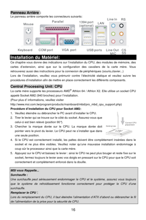 Page 22
Panneau Arrière : Le panneau arrière comporte les connecteurs suivants: 
COM port
Mouse
Keyboard USB portsLine ln
Line Out MIC
VGA  port
Parallel
1394 port
(optional)LAN RS
CSSS
 
Installation du Matériel: 
Ce chapitre vous donne des indications sur l’inst allation du CPU, des modules de mémoire, des 
cartes d’extension, ainsi que sur la configuration des cavaliers de la carte mère. Vous 
retrouverez aussi des instructions pour la  connexion de périphériques (souris,clavier...) 
Lors de l’installation,...