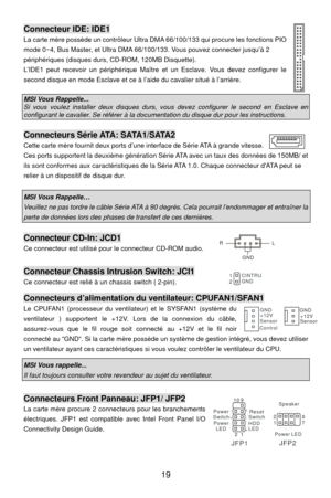 Page 25
Connecteur IDE: IDE1 
La carte mère possède un contrôleur Ultra DMA 66/100/133 qui procure les fonctions P
mode 0~4, Bus Master, et Ultra DMA 66/ 100/133. Vous pouvez connecter jusqu’à 2 
périphériques (disques durs, CD-ROM, 120MB Disquette). IO 
L’IDE1 peut recevoir un périphérique Maître et  un Esclave. Vous devez configurer le 
second disque en mode Esclave et ce à  l’aide du cavalier situé à l’arrière. 
  
MSI Vous Rappelle... Si vous voulez installer deux disques durs, v ous devez configurer le...