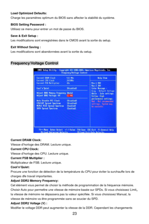 Page 29
Load Optimized Defaults: 
Charge les paramètres optimum du BIOS sans affecter la stabilité du système. 
BIOS Setting Password : 
Utilisez ce menu pour entrer un mot de passe du BIOS. 
Save & Exit Setup : 
Les modifications sont enregistrées dans le CMOS avant la sortie du setup. 
Exit Without Saving : 
Les modifications sont abandonnées avant la sortie du setup.   
Frequency/Voltage Control 
 
Current DRAM Clock: 
Vitesse d’horloge des DRAM. Lecture unique. 
Current CPU Clock: 
Vitesse d’horloge des...