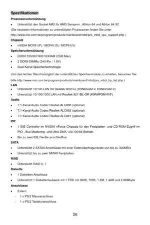 Page 32
 26 
Spezifikationen 
Prozessorunterstützung 
•   Unterstützt den Sockel AM2 für AMD Sempron , Athlon 64 und Athlon 64 X2 
(Die neuesten Informationen zu unterstützten Prozessoren finden Sie unter 
http://www.msi.com.tw/program/products /mainboard/mbd/pro_mbd_cpu_support.php ) 
Chipsatz 
•   nVIDIA MCP61(P) / MCP61(S) / MCP61(V) 
Speicherunterstützung 
•   DDRII 533/667/800 SDRAM (2GB Max) 
•   2 DDRII DIMMs (240-Pin / 1.8V) 
•  Dual Kanal-Spei chertechnologie 
(Um den letzten Stand bezüglich der...