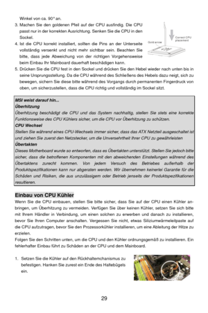 Page 35
 29 
Gold arrowCorrect CPU
placement
Winkel von ca. 90° an. 
3. Machen Sie den goldenen Pfeil auf der CPU ausfindig. Die CPU  passt nur in der korrekten Ausrichtung. Senken Sie die CPU in den 
Sockel. 
4. Ist die CPU korrekt installiert, so llten die Pins an der Unterseite 
vollständig versenkt und nicht mehr  sichtbar sein. Beachten Sie 
bitte, dass jede Abweichung von der richtigen Vorgehensweise 
beim Einbau Ihr Mainboard dauerhaft beschädigen kann. 
5. Drücken Sie die CPU fest in den Sockel und...