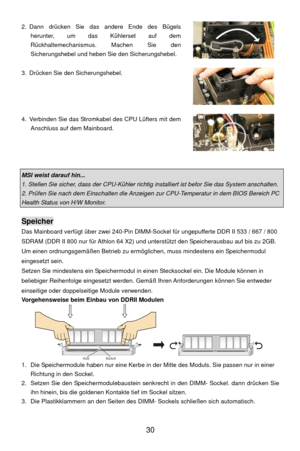 Page 36
 30 
2. Dann drücken Sie das andere Ende des Bügels 
herunter, um das Kühlerset auf dem 
Rückhaltemechanismus. Machen Sie den 
Sicherungshebel und heben Sie  den Sicherungshebel. 
 
3.  Drücken Sie den Sicherungshebel. 
 
4.  Verbinden Sie das Stromkabel des CPU Lüfters mit dem  Anschluss auf dem Mainboard. 
 
 
MSI weist darauf hin... 
1. Stellen Sie sicher, dass der CPU-Kühler richtig installiert ist befor Sie das System anschalten. 
2. Prüfen Sie nach dem Einschalten die Anzeigen  zur CPU-Temperatur...