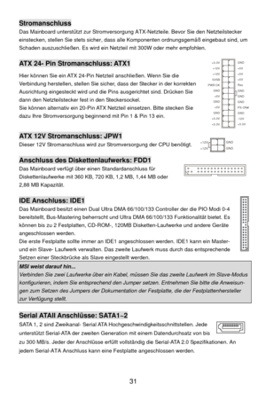 Page 37
 31 
Stromanschluss 
Das Mainboard unterstützt zur Stromversorgung  ATX-Netzteile. Bevor Sie den Netzteilstecker 
einstecken, stellen Sie stets sicher, dass a lle Komponenten ordnungsgemäß eingebaut sind, um 
Schaden auszuschließen. Es wird ein Netzteil mit 300W oder mehr empfohlen. 
 
ATX 24- Pin Stromanschluss: ATX1 
Hier können Sie ein ATX 24-Pin Ne tzteil anschließen. Wenn Sie die 
Verbindung herstellen, stellen Sie sicher, dass der Stecker in der korrekten 
Ausrichtung eingesteckt wird und die Pi...