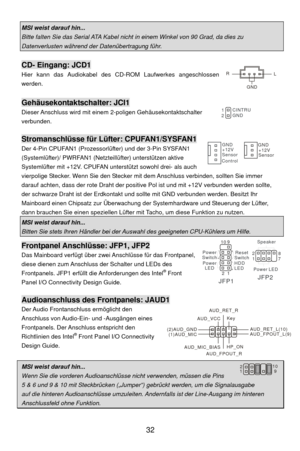 Page 38
 32 
MSI weist darauf hin...   
Bitte falten Sie das Serial ATA Kabel nicht  in einem Winkel von 90 Grad, da dies zu 
Datenverlusten während der Datenübertragung führ.   
 
CD- Eingang: JCD1 
Hier kann das Audiokabel des CD-ROM Laufwerkes angeschlossen 
werden.  
 
Gehäusekontaktschalter: JCI1 
Dieser Anschluss wird mit einem  2-poligen Gehäusekontaktschalter 
verbunden.  
 
Stromanschlüsse für Lüfter: CPUFAN1/SYSFAN1 
Der 4-Pin CPUFAN1 (Prozessorlüfter) und der 3-Pin SYSFAN1 
(Systemlüfter)/ PWRFAN1...