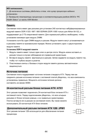 Page 50
MSI напоминает ... 
1 . До включения  системы убедитесь  в  том , что  кулер  процессора  надежно 
установлен . 
2. Проверьте  температуру  процессора в соответствующем  разделе BIOS’a “PC 
Health Status”  из части  H/W Monitor. 
 
Память  
Системная  плата  имеет  два разъема  для установки  240 контактных  небуферизированных  
модулей  памяти DDR II 533 / 667 / 800 SDRAM (DDR II 800  только для Athlon 64 X2),  и 
поддерживает  до 2 ГБ  оперативной  памяти. Для нормальной  работы необходимо , чтобы...