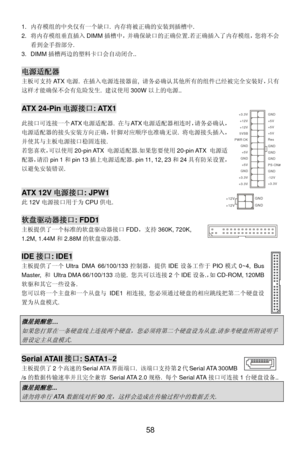 Page 64
1. 内存模组的中央仅有一个缺口.  内存将被正确的安装到插槽中.  
2. 将内存模组垂直插入 DIMM插槽中，并确保缺口的正确位置.若正确插入了内存模组，您将不会
看到金手指部分. 
3. DIMM 插槽两边的塑料卡口会自动闭合.. 
 
电源适配器
主板可支持 AT X电源.  在插入电源连接器前,  请务必确认其他所有的组件已经被完全安装好，只有
这样才能确保不会有危险发生.  建议使用300W以上的电源.. 
 
AT X  2 4 - P i n 电源接口: ATX1 GND
GND
GND
PS-ON#
GND
+3.3V -12V
+3.3V +3.3V
+3.3V +5V +5V +5V
+5V
+5V
Res
PWR OK
GND
GND GND GND
5VSB
+12V +12V
此接口可连接一个
AT X电源适配器.  在与AT X电源适配器相连时，请务必确认，
电源适配器的接头安装方向正确，针脚对应顺序也准确无误.  将电源接头插入，
并使其与主板电源接口稳固连接. 
若您喜欢， 可以使用20-pin ATX  电源适配器.如果您要使用 20-pin ATX 电源适...