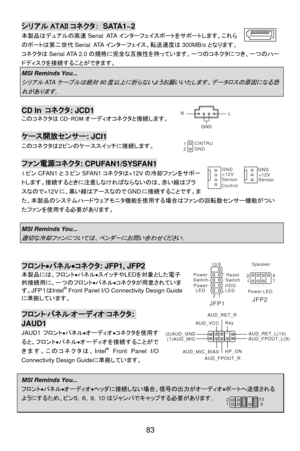 Page 89
シリアル ATAII コネクタ： SATA1~2 
本製品はデュアルの高速 Serial ATAインターフェイスポートをサポートします。これら
のポートは第二世代 Serial ATAインターフェイス、転送速度は 300MB/sとなります。
コネクタは Serial ATA 2.0 の規格に完全な互換性を持っています。一つのコネクタにつき、一つのハー
ドディスクを接続することができます。 
MSI Reminds You...   
シリアルATAケーブルは絶対 90 度以上に折らないようお願いいたします。データロスの原因になる恐
れがあります 。  
 
CD In  コネクタ : JCD1 LR
GNDこのコネクタは CD-ROM オーディオコネクタと接続します。 
 
ケース開放センサー : JCI1 
このコネクタは２ピンのケーススイッチに接続します。   CINTRU
1
GND
2
 
ファン電源コネクタ : CPUFAN1/SYSFAN1 
4ピン CFAN1 と3ピン SFAN1 コネクタは +12Vの冷却ファンをサポー...