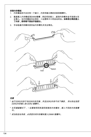 Page 104
04

安装内存模组内存模组的中央仅有一个缺口，内存将被正确的安装到插槽中。
垂直插入内存模组到diMM插槽，然后将其推入，直到内存模块金手指部分完
全插入。当内存模组完全到位，二边塑料卡口将自动闭合。如果您正确的插入了内存，您将看不到金手指部分。
手动检查内存模块是否由内存槽孔夹完全锁定。
.
2.
.
notchVolt
注意
由于ddR2内存不与ddR内存互换，并且ddR2内存不向下兼容，  所以你应该把 ddR2内存插入到 ddR2 插槽中。
在双通道模式下，一定要使用同类型同密度的内存模块，插入不同的内存插槽中。 
成功的启动系统，必须首先将内存模块插入diMM插槽中。
*
*
* 