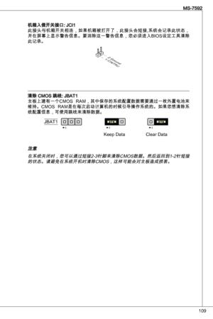 Page 109
09
MS-7592

机箱入侵开关接口: JCi此接头与机箱开关相连，如果机箱被打开了，此接头会短接,系统会记录此状态，
并在屏幕上显示警告信息。要消除这一警告信息，您必须进入BioS设定工具清除
此记录。
1.CINTRU
2.Ground
清除 CMoS 跳线: JBat
主板上建有一个CMoS  RaM，其中保存的系统配置数据需要通过一枚外置电池来
维持。CMoS  RaM是在每次启动计算机的时候引导操作系统的。如果您想清除系
统配置信息，可使用跳线来清除数据。
111JBat
keep dataClear data
注意
在系统关闭时，您可以通过短接2-针脚来清除CMoS数据。然后返回到-2针短接的状态。请避免在系统开机时清除CMoS，这样可能会对主板造成损害。 