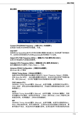 Page 113

MS-7592

核心菜单
Current CPu/dRaM Frequency （当前 CPu / 内存频率）
此项显示当前CPu时钟和内存速度。只读。
intel eiSt
改进的intel SpeedStep技术允许您设定微处理器在电池或 aC 交流电源下的性能水
平。此项仅在您安装的CPu支持speedstep技术的情况下才出现。
adjust CPu FSB Frequency (MHz) （调整CPu FSB 频率,单位 MHZ）
此项允许您选择CPu前端总线频率。
adjusted CPu Frequency (MHz) （调整后的 CPu 频率,单位MHZ）
显示调整后的CPu频率（FSB x Ratio）。只读。
advance dRaM Configuration （高级dRaM配置）
按进入子菜单
dRaM timing Mode （dRaM 时序模式）
选择内存时序是否被dRaM模组中的SPd（Serial  Presence  detect）所控制。
设定 [auto By SPd] ， BioS通过配置中的SPd，来设定内存时序和下列相关选...