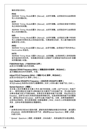 Page 114
4

随机存取内存时。
tRaS
当dRaM timing  Mode设置为  [Manual]，此项可调整。此项指定RaS由读取到
写入内存所需时间。
tRtP
当dRaM  timing  Mode设置为  [Manual]，此项可调整。此项指定读指令和预充
电之间的时间间隔。
当dRaM timing  Mode设置为  [Manual]，此项可调整。此项指定RFC由读取到
写入内存所需时间。
tWR
当dRaM  timing  Mode设置为  [Manual]，此项可调整。此项指定从整个有效的
写入过程到内存预充电之间的延迟时脉。为确保预充电前，写入缓冲器的资料能确实写入内存。
tRRd
当dRaM timing  Mode设置为  [Manual]，此项可调整。此项指定不同内存块ac-tive-to-active 的延迟。 
tWtR
当dRaM  timing  Mode  设置为  [Manual]，此项调整。此项控制写入资料到读取
指令延迟的内存时序。 包含最后有效读入过程到下次读取指令给同台ddR 装置
间所需的最小时脉。
FSB/dRaM Ratio...