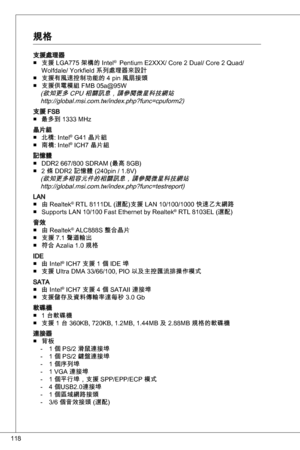 Page 118
8

支援處理器支援 LGa775 架構的 intel®  Pentium e2XXX/ Core 2 dual/ Core 2 quad/ 
Wolfdale/ yorkfield 系列處理器來設計
支援有風速控制功能的 4 pin 風扇接頭支援供電模組 FMB 05a@95W(欲知更多 CPu 相關訊息，請參閱微星科技網站 http://global.msi.com.tw/index.php?func=cpuform2)
支援 FSB 最多到  MHz 
晶片組北橋: intel® G4 晶片組
南橋: intel® iCH7 晶片組
記憶體 ddR2 667/800 SdRaM (最高 8GB)
2 條 ddR2 記憶體 (240pin / .8V)
(欲知更多相容元件的相關訊息，請參閱微星科技網站http://global.msi.com.tw/index.php?func=testreport)
Lan由 Realtek® RtL 8dL (選配)支援 Lan...