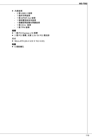 Page 119
9
MS-7592

內建接頭2 個 uSB2.0 接頭 
 個序列埠接頭 
 個 S/PdiF-out 接頭
 個前置面板音效接頭
 個機殼開啟警告開關接頭
 個 Cd-in  接頭
 個 tPM 接頭
插槽  個 PCi express x6 插槽
2 個 PCi 插槽, 支援 .V/ 5V PCi 匯流排
尺寸Micro-atX (24.4 公分 X 9. 公分)
裝機 6 個裝機孔
■‑‑‑‑‑‑‑
■■
■
■ 