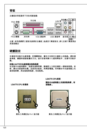 Page 120
20

背板
主機板的背板提供下列各項連接器:
LGa775 CPu 針腳座
LGa775 CPu表面
請於中央處理器上先塗抹散熱膏，有助散熱 。
注意:  若您是購買三個音效接頭的主機板, 為達到八聲道音效, 第七及第八聲道須由前面板輸出
硬體設定
本章教您安裝中央處理器、記憶體模組、擴充卡及設定主機板上的跳線。還有連接滑鼠、鍵盤等週邊裝置的方法。進行安裝時請小心處理零組件，並遵守安裝步驟。
安裝LGa775中央處理器及散熱風扇在安裝中央處理器時，為避免過熱問題，請確認上方是否隨附一個散熱風扇。若無，請先向經銷商洽購。並將其安裝後，再開啟電腦。同時請於中央處理器上先塗抹散熱膏，再安裝散熱風扇，有助散熱。
PS/2 滑鼠
PS/2 鍵盤
平行埠
序列埠 VGa 連接埠  uSB 連接埠Lan 埠
音效輸入
Line-輸出
麥克風
RS-輸出
CS-輸出 
SS-輸出 
對齊點對齊點
黃色三角標記為 Pin 指示器
黃色三角標記為 Pin 指示器
(選配) 