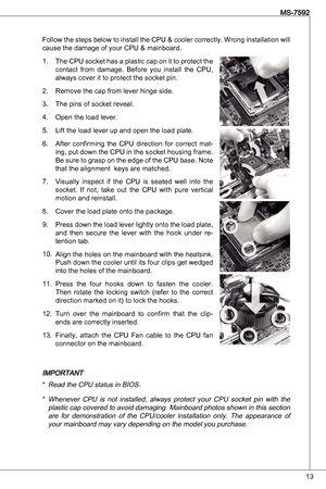 Page 13

MS-7592

Follow the steps below to install the CPu & cooler correctly. Wrong installation will 
cause the damage of your CPu & mainboard.the CPu socket has a plastic cap on it to protect the 
contact  from  damage.  Before  you  install  the  CPu, 
always cover it to protect the socket pin.
Remove the cap from lever hinge side.
the pins of socket reveal.
open the load lever.
Lift the load lever up and open the load plate.
after  confirming  the  CPu  direction  for  correct  mat
-
ing, put...