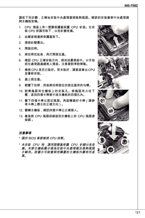 Page 121
2
MS-7592

請依下列步驟，正確地安裝中央處理器與散熱風扇。錯誤的安裝會使中央處理器與主機板受損。CPu  插座上有一塑膠保護蓋保護  CPu  針座。在安
裝 CPu 前請勿取下，以免針腳受損。
由腳座側邊將保護蓋取下。
插座針腳露出。
開啟拉桿。
將拉桿拉起後，再打開固定蓋。
確認  CPu  正確安裝方向，將其放置插座中。以手指
抓住處理器邊緣推入插座。注意要對準對齊點。
檢視 CPu 是否已裝好。若未裝好，請垂直拿出 CPu 
並重新安裝。.
蓋上固定蓋。 
輕壓下拉桿，然後將拉桿固定於固定蓋旁的勾槽。
對 齊 風 扇 和 主 機 板 上 的 安 裝 孔 。 將 風 扇 用 力 往 下壓，直到四個卡榫都卡進主機板的四個孔內。
壓下四個卡榫以固定風扇。再旋轉鎖好卡榫（請參考卡榫上標示的正確方向）。
翻轉主機板，確認四個卡榫已正確插入。
最後將  CPu  風扇排線接到主機板上的  CPu  風扇連
接器 。
注意事項請於 BioS 章節檢視 CPu 狀態。
未安裝  CPu  時，請用塑膠蓋保護  CPu  針腳以免受...