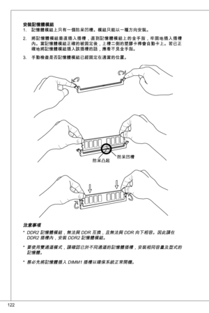 Page 122
22

安裝記憶體模組記憶體模組上只有一個防呆凹槽。模組只能以一種方向安裝。
將記憶體模組垂直插入插槽，直到記憶體模組上的金手指，牢固地插入插槽內。當記憶體模組正確的被固定後，上槽二側的塑膠卡榫會自動卡上。若已正確地將記憶體模組插入該插槽的話，應看不見金手指。
手動檢查是否記憶體模組已經固定在適當的位置。
.
2.
.
防呆凹槽防呆凸起
注意事項ddR2 記憶體模組，無法與 ddR 互換，且無法與 ddR 向下相容。因此請在 ddR2 插槽內，安裝 ddR2 記憶體模組。
要使用雙通道模式，請確認已於不同通道的記憶體插槽，安裝相同容量及型式的記憶體。  
務必先將記憶體插入 diMM 插槽以確保系統正常開機。
*
*
* 