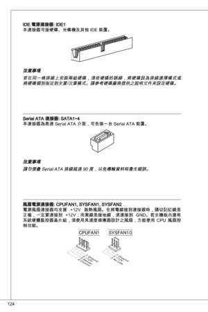 Page 124
24

ide 電源連接器: ide
本連接器可接硬碟、光碟機及其他 ide 裝置。
注意事項
若在同一條排線上安裝兩組硬碟，須依硬碟的跳線，將硬碟設為排線選擇模式或將硬碟個別指定到主要/次要模式。請參考硬碟廠商提供之說明文件來設定硬碟。
Serial ata 連接器: Sata~4
本連接器為高速 Serial ata 介面，可各接一台 Serial ata 裝置。
注意事項請勿摺疊 Serial ata 排線超過 90 度，以免傳輸資料時產生錯誤。
風扇電源連接器: CPuFan, SySFan, SySFan2
電源風扇連接器均支援  +2V  散熱風扇。在將電線接到連接器時，請切記紅線是
正極，一定要連接到  +2V；而黑線是接地線，須連接到  Gnd。若主機板內建有
系統硬體監控器晶片組，須使用具速度感應器設計之風扇，方能使用  CPu  風扇控
制功能。
1.Ground2.+12V3.Sensor4.Control
CPuFan
1.Ground2.+12V3.No Use
SySFan/2 