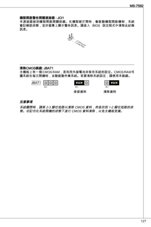 Page 127
27
MS-7592

機殼開啟警告開關連接器 : JCi本連接器接到機殼開啟開關排線。在機殼被打開時，會啟動機殼開啟機制，系統
會記錄該狀態，並於螢幕上顯示警告訊息。請進入  BioS  設定程式中清除此紀錄
訊息。
1.CINTRU
2.Ground
清除CMoS跳線: JBat
主機板上有一個 CMoS RaM，是利用外接電池來保存系統的設定。CMoS RaM可
讓系統在每次開機時，自動啟動作業系統。若要清除系統設定，請使用本跳線。
111JBat
保留資料清除資料
注意事項系統關閉時，請將 2- 腳位短路以清除 CMoS 資料，然後回到 -2 腳位短路的狀態。切記勿在系統開機的狀態下進行 CMoS 資料清除，以免主機板受損。 