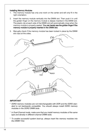 Page 14
4

installing Memory Modulesthe memory module has only one notch on the center and will only fit in the 
right orientation.
insert  the  memory  module  vertically  into  the  diMM  slot. then  push  it  in  until 
the golden finger on the memory module is deeply inserted in the  diMM slot. 
the plastic clip at each side of the  diMM slot will automatically close when the 
memory module is properly seated. you can barely see the golden finger if the memory module is properly inserted in the diMM...