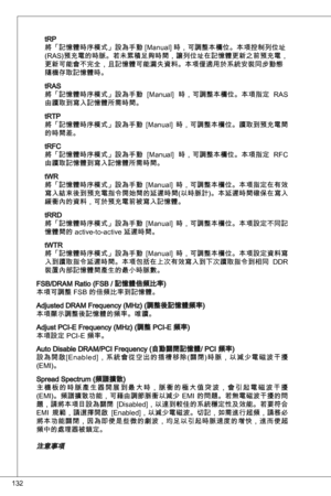 Page 132
2

tRP將「記憶體時序模式」設為手動 [Manual] 時，可調整本欄位。本項控制列位址
(RaS)預充電的時脈。若未累積足夠時間，讓列位址在記憶體更新之前預充電，
更新可能會不完全，且記憶體可能漏失資料。本項僅適用於系統安裝同步動態隨機存取記憶體時。
tRaS
將「記憶體時序模式」設為手動  [Manual]  時，可調整本欄位。本項指定  RaS 
由讀取到寫入記憶體所需時間。
tRtP將「記憶體時序模式」設為手動  [Manual]  時，可調整本欄位。讀取到預充電間的時間差。
tRFC將「記憶體時序模式」設為手動  [Manual]  時，可調整本欄位。本項指定  RFC 由讀取記憶體到寫入記憶體所需時間。
tWR將「記憶體時序模式」設為手動  [Manual]  時，可調整本欄位。本項指定在有效寫入結束後到預充電指令開始間的延遲時間(以時脈計)。本延遲時間確保在寫入緩衝內的資料，可於預充電前被寫入記憶體。
tRRd將「記憶體時序模式」設為手動  [Manual]  時，可調整本欄位。本項設定不同記憶體間的 active-to-active 延遲時間。...