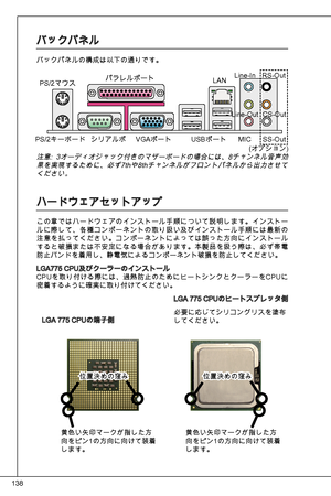 Page 138
8

バックパネル
バックパネルの構成は以下の通りです。
LGa 775 CPuの端子側
LGa 775 CPuのヒートスプレッタ側
必要に応じてシリコングリスを塗布してください。
注意: オーディオジャック付きのマザーボードの場合には、8チャンネル音声効果を実現するために、必ず7thや8thチャンネルがフロントパネルから出力させてください。
ハードウェアセットアップ
この章ではハードウェアのインストール手順について説明します。インストールに際して、各種コンポーネントの取り扱い及びインストール手順には最新の注意を払ってください。コンポーネントによっては誤った方向にインストールすると破損または不安定になる場合があります。本製品を扱う際は、必ず帯電防止バンドを着用し、静電気によるコンポーネント破損を防止してください。
LGa775 CPu及びクーラーのインストール
CPuを取り付ける際には、過熱防止のためにヒートシンクとクーラーをCP uに
密着するように確実に取り付けてください。
PS/2マウス
PS/2キーボード 
パラレルポート
シリアルポ VGaポート  uSBポート...