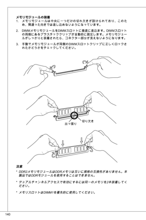 Page 140
40

メモリモジュールの装着メモリモジュールは中央に一つだけの切れ欠きが設けられており、このため、間違った向きでは差し込めないようになっています。
diMMメモリモジュールをdiMMスロットに垂直に差込ます。diMMスロット
の両側にあるプラスチッククリップが自動的に固定します。メモリモジュールがしっかりと装着されたら、コネクター部分が見えないようになります。
手動でメモリモジュールが両側のdiMMスロットクリップに正しくロックさ
れたかどうかをチェックしてください。
.
2.
.
切り欠き出っ張り
注意
dd R2メモリモジュールは ddRメモリは互いに規格の互換性がありません。本
製品ではddRモジュールを使用することはできません。
デュアルチャンネルアクセスで有効にするには同一のメモリを2本装着してください。  
メモリスロットはdiMMを優先的に使用してください。
*
*
* 