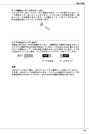 Page 145
45
MS-7592

ケース開放センサーコネクター: JCiこのコネクターはケーススイッチに接続されます。ケースが開けられると、ケー ス 開 放 セ ン サ ー は シ ョ ー ト に な り ま す 。 シ ス テ ム は こ の 状 態 を 記 録 し 、 警告 メ ッ セ ー ジ を 画 面 に 表 示 し ま す 。 こ の 警 告 メ ッ セ ー ジ を ク リ ア す る に は 、
BioS画面を開いてメッセージを消去します。
1.CINTRU
2.Ground
クリアCMoSジャンパ: JBat
本製品にはCMoS  RaMが搭載されており、内蔵電池から電気が供給されること
でシステム情報やBioSの設定を保持しています。このCMoS RaMに蓄えられた
デバイス情報によって、oSを迅速に起動させることが可能になります。システ
ム設定をクリアしたい場合、クリアCMoSジャンパでデータをクリアします。
111JBat
データを保存データをクリア
注意
CM oSクリアを行う際は、まずコンセントから電源コードを抜いてください。
その後、CM...