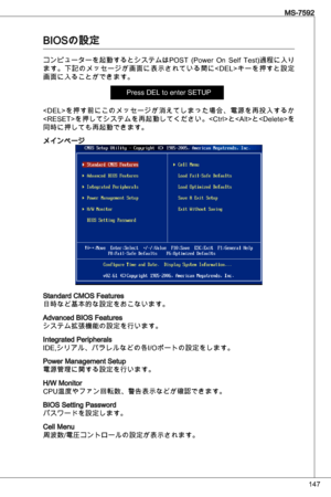 Page 147
47
MS-7592

BioSの設定
コンピューターを起動するとシステムはPoSt  (Power on  Self test)過程に入り
ます。下記のメッセージが画面に表示されている間に< deL>キーを押すと設定
画面に入ることができます。
Press deL to enter SetuP
を押す前にこのメッセージが消えてしまった場合、電源を再投入するか
を押してシステムを再起動してください。と< alt>と< delete>を
同時に押しても再起動できます。
メインページ
Standard CMoS Features日時など基本的な設定をおこないます。
advanced BioS Featuresシステム拡張機能の設定を行います。
integrated Peripherals
ide,シリアル、バラレルなどの各i/oポートの設定をします。
Power Management Setup電源管理に関する設定を行います。
H/W Monitor 
CPu温度やファン回転数、警告表示などが確認できます。  
BioS Setting Passwordパスワードを設定します。
Cell...