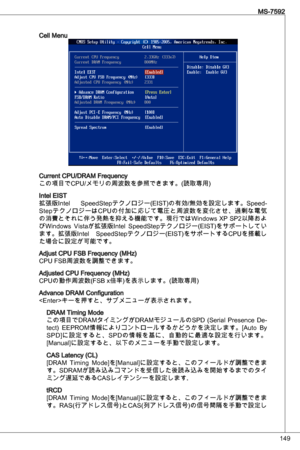 Page 149
49
MS-7592

Cell Menu
Current CPu/dRaM Frequency 
この項目でCPu/メモリの周波数を参照できます。(読取専用)
intel eiSt
拡張版intel  SpeedStepテクノロジー(eiSt)の有効/無効を設定します。Speed-
StepテクノロジーはCP uの付加に応じて電圧と周波数を変化させ、過剰な電気
の消費とそれに伴う発熱を抑える機能です。現行ではWindows XP SP2以降およ
びWindows  Vistaが拡張版intel  SpeedStepテクノロジー(eiSt)をサポートしてい
ます。拡張版intel  SpeedStepテクノロジー(eiSt)をサポートするCPuを搭載し
た場合に設定が可能です。
adjust CPu FSB Frequency (MHz)
CPu FSB周波数を調整できます。
adjusted CPu Frequency (MHz)
CPuの動作周波数(FSB x倍率)を表示します。(読取専用)
advance dRaM Configuration...