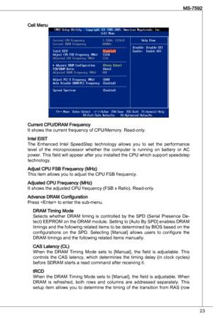 Page 23
2
MS-7592

Cell Menu
Current CPu/dRaM Frequency 
it shows the current frequency of CPu/Memory. Read-only.
intel eiSt
the enhanced  intel  SpeedStep  technology  allows  you  to  set  the  performance 
level  of  the  microprocessor  whether  the  computer  is  running  on  battery  or  aC 
power.  this field will appear after you installed the CPu which support speedstep 
technology.
adjust CPu FSB Frequency (MHz)
this item allows you to adjust the CPu FSB frequency.
adjusted CPu Frequency (MHz)
it...