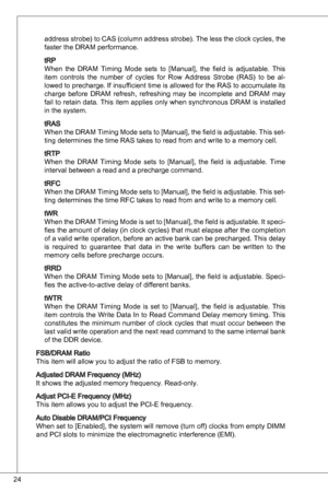 Page 24
24

address strobe) to CaS (column address strobe). the less the clock cycles, the 
faster the dRaM performance. 
tRP
When  the  dRaM timing  Mode  sets  to  [Manual],  the  field  is  adjustable.  this 
item  controls  the  number  of  cycles  for  Row  address  Strobe  (RaS)  to  be  al
-
lowed to precharge.  if insufficient time is allowed for the RaS to accumulate its 
charge  before  dRaM  refresh,  refreshing  may  be  incomplete  and  dRaM  may 
fail to retain data.  this item applies only when...