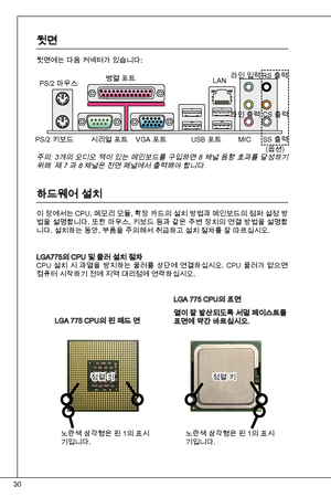 Page 30
0

뒷면
뒷면에는 다음 커넥터가 있습니다:
LGa 775 CPu의 핀 패드 면
LGa 775 CPu의 표면
열이 잘 발산되도록 서멀 페이스트를 표면에 약간 바르십시오.
주의: 개의 오디오 잭이 있는 메인보드를 구입하면 8 채널 음향 효과를 달성하기 위해  제 7 과 8 채널은 전면 패널에서 출력해야 합니다.
하드웨어 설치
이 장에서는 CPu, 메모리 모듈, 확장 카드의 설치 방법과 메인보드의 점퍼 설정 방법을 설명합니다. 또한 마우스, 키보드 등과 같은 주변 장치의 연결 방법을 설명합니다. 설치하는 동안, 부품을 주의해서 취급하고 설치 절차를 잘 따르십시오.
LGa775의 CPu 및 쿨러 설치 절차
CPu  설치  시  과열을  방지하는  쿨러를  상단에  연결하십시오.  CPu  쿨러가  없으면  
컴퓨터 시작하기 전에 지역 대리점에 연락하십시오.
PS/2 마우스
PS/2 키보드 
병렬 포트
시리얼 포트  VGa 포트  uSB 포트 Lan
라인 입력
라인 출력 
MiC
RS...