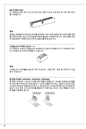 Page 34
4

ide 커넥터: ide
이  커넥터는 ide  하드  디스크  드라이브,  광학  디스크  드라이브  및  기타  ide  장치
를 지원합니다.
중요 
동일한 케이블에 2개의  ide 장치를 설치하는 경우, 점퍼 설정으로 드라이브를 케이
블 선택 모드로, 또는 마스터/슬레이브에 별도로 구성해야 합니다. 점퍼 설정 방법
은 공급업체가 제공한 ide 장치의 설명서를 참조하십시오.
시리얼 ata 커넥터: Sata ~ 4
이 커넥터는 고속의 시리얼  ata 인터페이스 포트에 사용됩니다. 각 커넥터는 하나
의 시리얼 ata 장치에 연결할 수 있습니다.
중요 
시리얼  ata  케이블을  90도로  꺾지  마십시오.  그럴  경우,  전송  중  데이터가  손실
될 수 있습니다.
팬 전원 커넥터: CPuFan, SySFan, SySFan2
팬 전원 커넥터는 +2V의 시스템 냉각 팬을 지원합니다. 전선을 커넥터에 연결할 
때, 항상 빨간색 전선이...