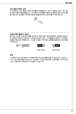 Page 37
7
MS-7592

섀시 침입 커넥터: JCi이 커넥터는 섀시 침입 스위치 케이블에 연결됩니다. 섀시가 열리는 경우, 섀시 침입 메커니즘이 활성화됩니다. 시스템이 이 상태를 기록하고 화면에 경고 메시지를 
표시합니다. 경고를 지우려면, BioS 유틸리티에서 레코드를 지워야 합니다.
1.CINTRU
2.Ground
CMoS 점퍼 클리어: JBat보드에  시스템  구성  데이터를  유지하기  위해  외부  배터리로부터  전원을  공급  받
은  CMoS  RaM이  있습니다.  CMoS  RaM의  경우,  시스템을  켤  때마다  시스템이 
oS를  자동으로  부팅합니다.  시스템  구성을  지우려면,  점퍼를  설정하여  데이터를 
지우십시오.
111JBatkeep dataClear data
중요 
시스템이 꺼져 있는 동안 2- 핀을 단락시켜 CMoS를 지울 수 있습니다. 그리고 나서  -2 핀 위치로 돌아가십시오. 시스템이 켜 있는 동안에는...