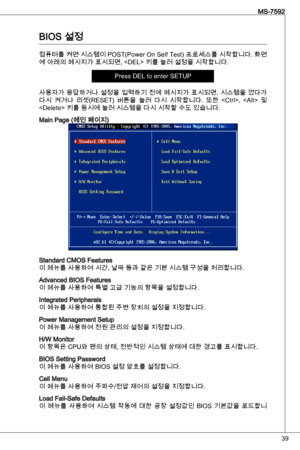 Page 39
9
MS-7592

BioS 설정
컴퓨터를 켜면 시스템이 PoSt(Power on Self test) 프로세스를 시작합니다. 화면
에 아래의 메시지가 표시되면,  키를 눌러 설정을 시작합니다.
Press deL to enter SetuP
사용자가 응답하거나 설정을 입력하기 전에 메시지가 표시되면, 시스템을 껐다가 
다시  켜거나  리셋(ReSet)  버튼을  눌러  다시  시작합니다.  또한  ,    및 
 키를 동시에 눌러 시스템을 다시 시작할 수도 있습니다.
Main Page (메인 페이지)
Standard CMoS Features이 메뉴를 사용하여 시간, 날짜 등과 같은 기본 시스템 구성을 처리합니다.
advanced BioS Features이 메뉴를 사용하여 특별 고급 기능의 항목을 설정합니다.
integrated Peripherals이 메뉴를 사용하여 통합된 주변 장치의 설정을 지정합니다.
Power Management Setup이 메뉴를 사용하여 전원 관리의 설정을...