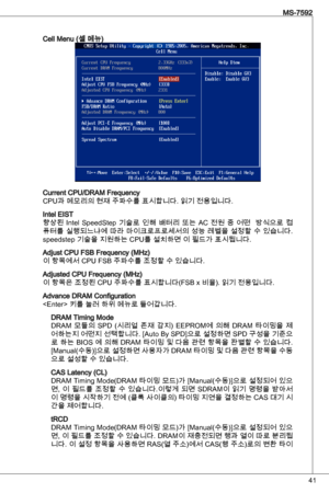 Page 41
4
MS-7592

Cell Menu (셀 메뉴)
Current CPu/dRaM Frequency 
CPu과 메모리의 현재 주파수를 표시합니다. 읽기 전용입니다.
intel eiSt
향상된 intel  SpeedStep  기술로  인해  배터리  또는  aC  전원  중  어떤    방식으로  컴
퓨터를 실행되느냐에 따라 마이크로프로세서의 성능 레벨을 설정할 수 있습니다. 
speedstep 기술을 지원하는 CPu를 설치하면 이 필드가 표시됩니다.
adjust CPu FSB Frequency (MHz)
이 항목에서 CPu FSB 주파수를 조정할 수 있습니다.
adjusted CPu Frequency (MHz)
이 항목은 조정된 CPu 주파수를 표시합니다(FSB x 비율). 읽기 전용입니다.
advance dRaM Configuration
 키를 눌러 하위 메뉴로 들어갑니다.
dRaM timing Mode
dRaM  모듈의  SPd  (시리얼  존재  감지) eePRoM에  의해 dRaM...