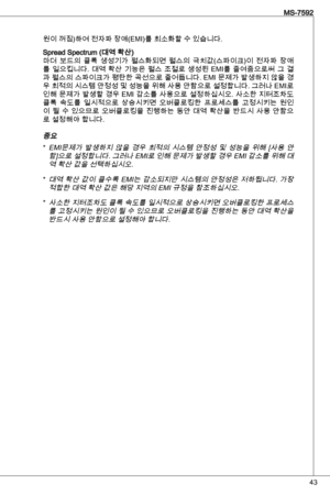 Page 43
4
MS-7592

원이 꺼짐)하여 전자파 장애(eMi)를 최소화할 수 있습니다.
Spread Spectrum (대역 확산)마더  보드의  클록  생성기가  펄스화되면  펄스의  극치값(스파이크)이  전자파  장애
를  일으킵니다.  대역  확산  기능은  펄스  조절로  생성된 eMi를  줄여줌으로써  그  결
과 펄스의 스파이크가 평탄한 곡선으로 줄어듭니다.  eMi 문제가 발생하지 않을 경
우 최적의 시스템 안정성 및 성능을 위해 사용 안함으로 설정합니다. 그러나  eMi로 
인해 문제가 발생할 경우  eMi 감소를 사용으로 설정하십시오. 사소한 지터조차도 
클록  속도를  일시적으로  상승시키면  오버클로킹한  프로세스를  고정시키는  원인이  될  수  있으므로  오버클로킹을  진행하는  동안  대역  확산을  반드시  사용  안함으로 설정해야 합니다.
중요 
eMi문제가  발생하지  않을  경우  최적의  시스템  안정성  및  성능을  위해  [사용  안함]으로 설정합니다....