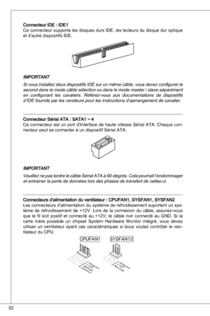 Page 52
52

Connecteur ide : ide
Ce connecteur supporte les disques durs ide, les lecteurs du disque dur optique 
et d’autre dispositifs ide.
iMPoRtant
Si vous installez deux dispositifs  ide sur un même câble, vous devez configurer le 
second dans le mode câble sélection ou dans le mode master / slave séparément en  configurant  les  cavaliers.  Référez-vous  aux  documentations  de  dispositifs 
d’ide fournits par les vendeurs pour les instructions d’aarrangement de cavalier.
Connecteur Sérial ata :...