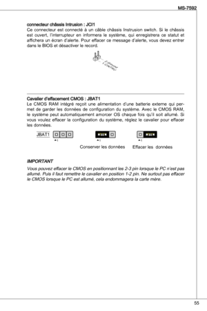 Page 55
55
MS-7592

connecteur châssis intrusion : JCi
Ce  connecteur  est  connecté  à  un  câble  châssis instrusion  switch.  Si  le  châssis 
est  ouvert,  l’interrupteur  en  informera  le  système,  qui  enregistrera  ce  statut  et affichera  un  écran  d’alerte.  Pour  effacer  ce  message  d’alerte,  vous  devez  entrer 
dans le BioS et désactiver le record.
1.CINTRU
2.Ground
Cavalier d’effacement CMoS : JBat
Le  CMoS  RaM  intégré  reçoit  une  alimentation  d’une  batterie  externe  qui...