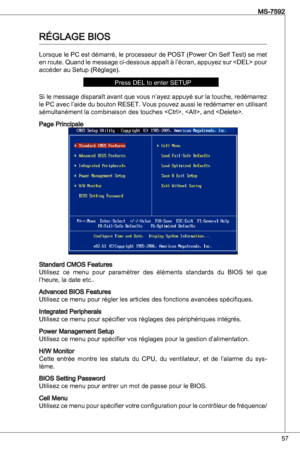 Page 57
57
MS-7592

RéGLaGe BioS
Lorsque le PC est démarré, le processeur de PoSt (Power on Self test) se met 
en route.  quand le message ci-dessous appaît à l’écran, appuyez sur  pour 
accéder au Setup (Réglage).
Press deL to enter SetuP
Si le message disparaît avant que vous n’ayez appuyé sur la touche, redémarrez 
le PC avec l’aide du bouton ReSet. Vous pouvez aussi le redémarrer en utilisant 
sémultanément la combinaison des touches , , and .
Page Principale
Standard CMoS Features
utilisez  ce  menu  pour...