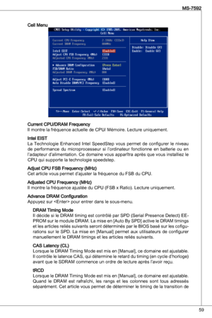 Page 59
59
MS-7592

Cell Menu
Current CPu/dRaM Frequency 
il montre la fréquence actuelle de CPu/ Mémoire. Lecture uniquement.
intel eiSt
La technologie  enhanced intel  SpeedStep  vous  permet  de  configurer  le  niveau 
de  performance  du  microprocesseur  si  l’ordinateur  fonctionne  en  batterie  ou  en l’adapteur d’alimentation. Ce domaine vous apparîtra après que vous installiez le 
CPu qui supporte la technologie speedstep.
adjust CPu FSB Frequency (MHz)
Cet article vous permet d’ajuster la fréquence...