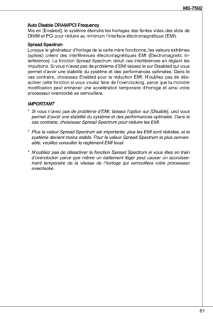 Page 61
6
MS-7592

).auto disable dRaM/PCi Frequency
Mis en [enabled], le système éteindra les horloges des fentes vides des slots de 
diMM et PCi pour réduire au minimum l’interface électromagnétique (eMi).
Spread SpectrumLorsque le générateur d’horloge de la carte mère fonctionne, les valeurs extrêmes 
(spikes)  créent  des  interférences  électromagnétiques eMi  (electromagnetic in-terference).  La  fonction  Spread  Spectrum  réduit  ces  interférences  en  réglant  les 
impultions. Si vous n’avez pas...