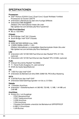 Page 64
64

Prozessorenintel®  Pentium e2XXX/ Core 2 dual/ Core 2 quad/ Wolfdale/ yorkfield 
Prozessoren für Sockel LGa775
unterstützt Lüftersteuerung über eine 4-polige Stiftleiste
unterstützt FMB 05a@95W
(Weitere CPu informationen finden Sie unter http://global.msi.com.tw/index.php?func=cpuform2)
FSB (Front-Side-Bus) Bis zu  MHz 
Chipsatznorth-Bridge: intel® G4 Chipsatz
South-Bridge: intel® iCH7 Chipsatz
Speicher ddR2 667/800 SdRaM (max. 8GB)
2 ddR2 diMMs (240Pin / .8V)
(Weitere...