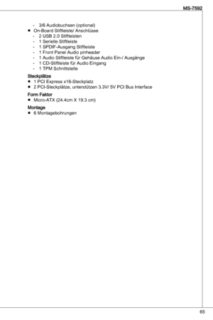 Page 65
65
MS-7592

/6 audiobuchsen (optional)
on-Board Stiftleiste/ anschlüsse 2 uSB 2.0 Stiftleisten 
 Serielle Stiftleiste 
 SPdiF-ausgang Stiftleiste
 Front Panel audio pinheader
 audio Stiftleiste für Gehäuse audio ein-/ ausgänge
 Cd-Stiftleiste für audio eingang
 tPM Schnittstelle
Steckplätze  PCi express x6-Steckplatz
2 PCi-Steckplätze, unterstützen .V/ 5V PCi Bus interface
Form FaktorMicro-atX (24.4cm X 9. cm)
Montage 6 Montagebohrungen...