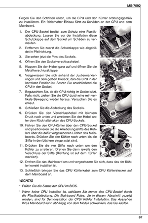 Page 67
67
MS-7592

Folgen  Sie  den  Schritten  unten,  um  die  CPu  und  den kühler  ordnungsgemäß 
zu  installieren.  ein  fehlerhafter  einbau  führt  zu  Schäden  an  der  CPu  und  dem 
Mainboard.
der  CPu-Sockel  besitzt  zum  Schutz  eine  Plastik
-
abdeckung.  Lassen  Sie  vor  der  installation  diese 
Schutzkappe  auf  dem  Sockel  um  Schäden  zu  ver-meiden.
entfernen  Sie  zuerst  die  Schutzkappe  wie  abgebil-det in Pfeilrichtung.Sie sehen jetzt die Pins des Sockels.Öffnen Sie den...