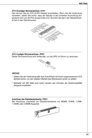 Page 69
69
MS-7592

atX 24-poliger Stromanschluss: atX
Hier  können  Sie  ein atX  24-Pin netzteil  anschließen.  Wenn  Sie  die  Verbindung 
herstellen,  stellen  Sie  sicher,  dass  der  Stecker  in  der  korrekten  ausrichtung  ein
-
gesteckt wird und die Pins ausgerichtet sind.  drücken Sie dann den netzteilsteck-er fest in den Steckersockel.
1 3 . + 3 . 3V
1 . + 3 . 3V
1 4 . - 1 2 V
2 . + 3 . 3V
1 5 . G r o u n d
3. G r o u n d
1 6 . P S - O N
#
4 . + 5V
1 7 . G r o u n d
5. G r o u n d
1 8 . G r o u...